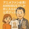 アニメファン必見！AMNIBUSでしか手に入らない公式グッズとは？